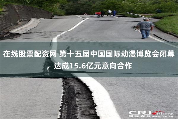 在线股票配资网 第十五届中国国际动漫博览会闭幕，达成15.6亿元意向合作
