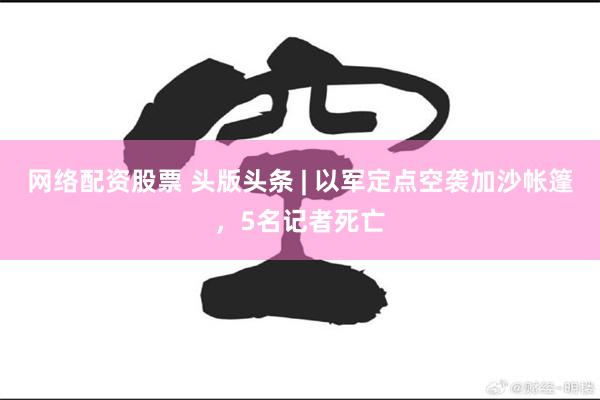 网络配资股票 头版头条 | 以军定点空袭加沙帐篷，5名记者死亡