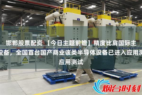 邯郸股票配资 【今日主题前瞻】精度比肩国际主流设备，全国首台国产商业该类半导体设备已进入应用测试