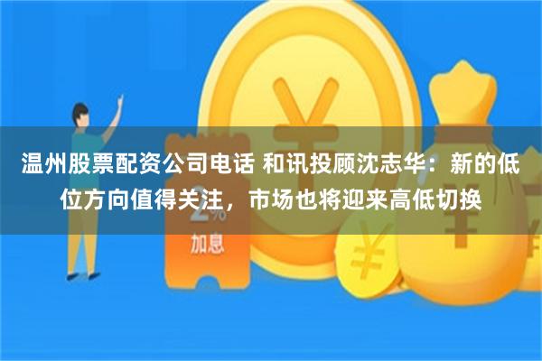 温州股票配资公司电话 和讯投顾沈志华：新的低位方向值得关注，市场也将迎来高低切换
