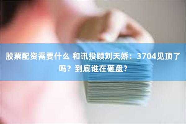 股票配资需要什么 和讯投顾刘天娇:3704见顶了吗?到底谁在砸盘?