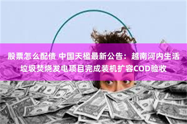 股票怎么配债 中国天楹最新公告：越南河内生活垃圾焚烧发电项目完成装机扩容COD验收