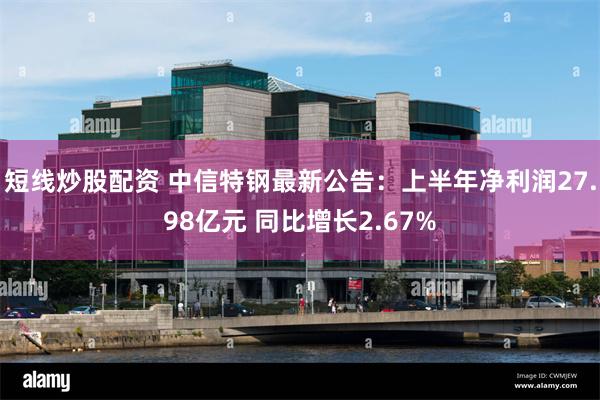 短线炒股配资 中信特钢最新公告：上半年净利润27.98亿元 同比增长2.67%