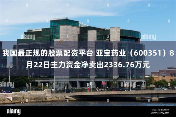 我国最正规的股票配资平台 亚宝药业（600351）8月22日主力资金净卖出2336.76万元