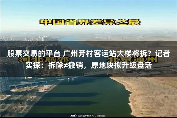 股票交易的平台 广州芳村客运站大楼将拆？记者实探：拆除≠撤销，原地块拟升级盘活