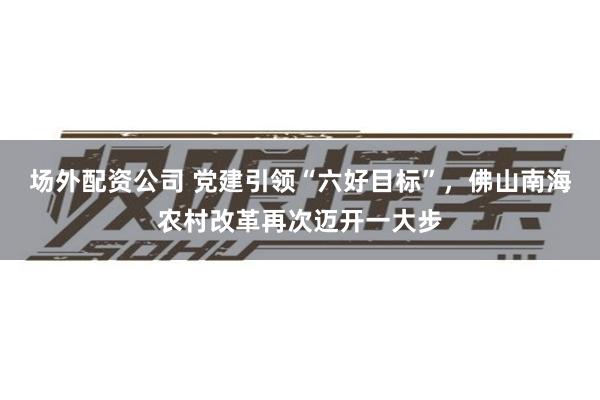 场外配资公司 党建引领“六好目标”，佛山南海农村改革再次迈开一大步