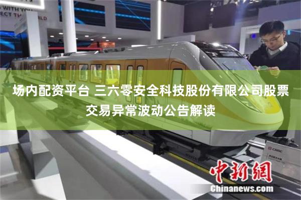 场内配资平台 三六零安全科技股份有限公司股票交易异常波动公告解读
