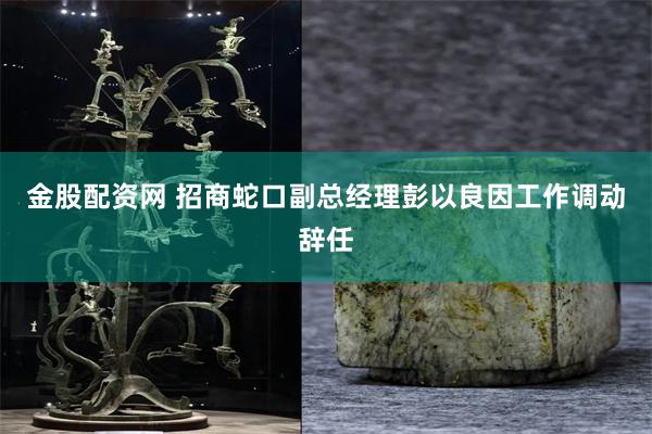 金股配资网 招商蛇口副总经理彭以良因工作调动辞任