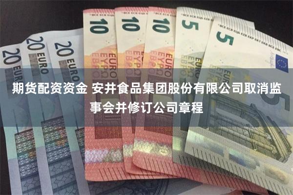 期货配资资金 安井食品集团股份有限公司取消监事会并修订公司章程