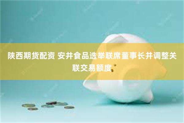 陕西期货配资 安井食品选举联席董事长并调整关联交易额度