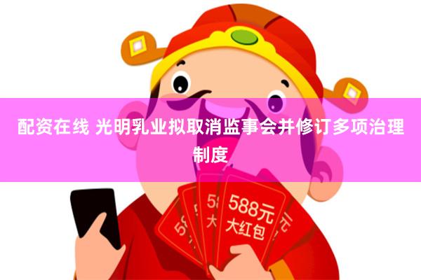 配资在线 光明乳业拟取消监事会并修订多项治理制度