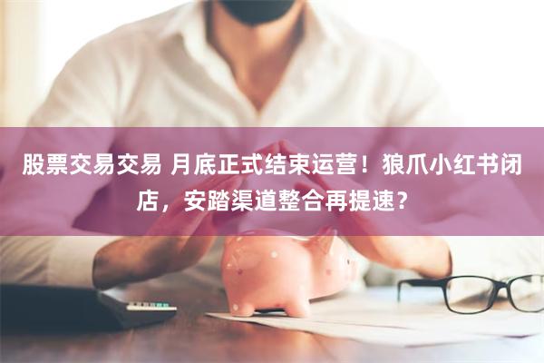 股票交易交易 月底正式结束运营！狼爪小红书闭店，安踏渠道整合再提速？