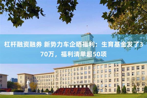 杠杆融资融券 新势力车企晒福利：生育基金发了370万，福利清单超50项