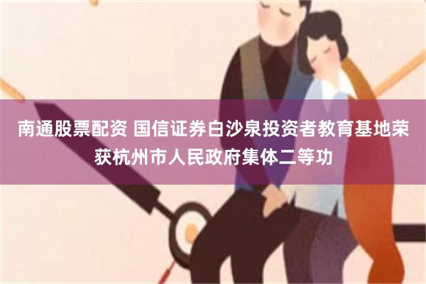 南通股票配资 国信证券白沙泉投资者教育基地荣获杭州市人民政府集体二等功