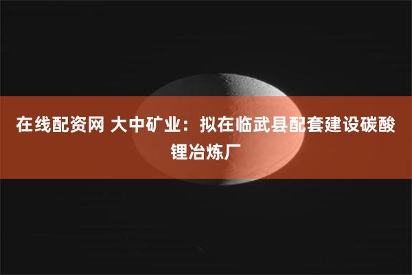 在线配资网 大中矿业：拟在临武县配套建设碳酸锂冶炼厂