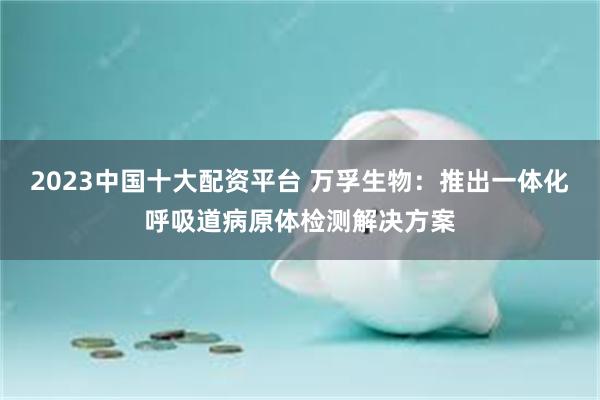2023中国十大配资平台 万孚生物：推出一体化呼吸道病原体检测解决方案