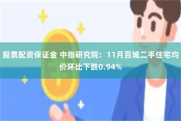 股票配资保证金 中指研究院：11月百城二手住宅均价环比下跌0.94%