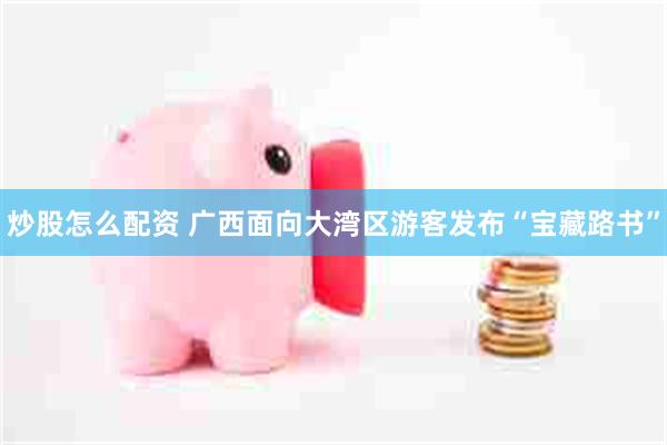 炒股怎么配资 广西面向大湾区游客发布“宝藏路书”