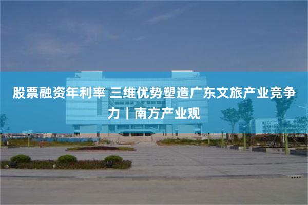 股票融资年利率 三维优势塑造广东文旅产业竞争力｜南方产业观