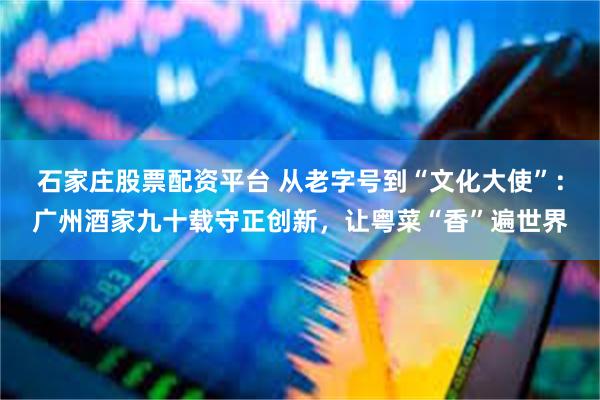 石家庄股票配资平台 从老字号到“文化大使”：广州酒家九十载守正创新，让粤菜“香”遍世界