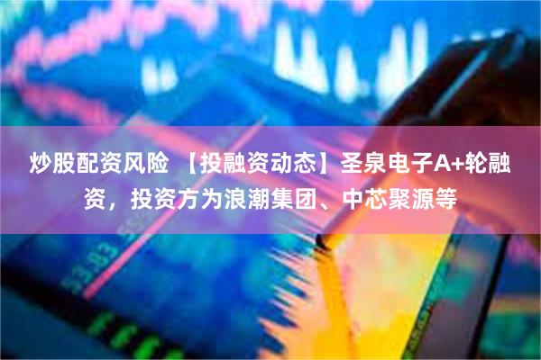 炒股配资风险 【投融资动态】圣泉电子A+轮融资，投资方为浪潮集团、中芯聚源等