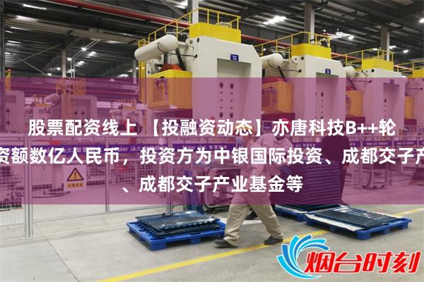 股票配资线上 【投融资动态】亦唐科技B++轮融资，融资额数亿人民币，投资方为中银国际投资、成都交子产业基金等