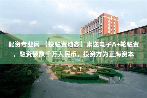 配资专业网 【投融资动态】索迩电子A+轮融资，融资额数千万人民币，投资方为正海资本