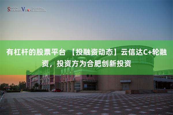 有杠杆的股票平台 【投融资动态】云信达C+轮融资，投资方为合肥创新投资