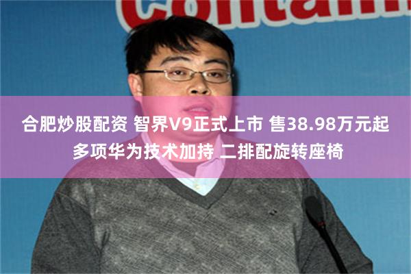 合肥炒股配资 智界V9正式上市 售38.98万元起 多项华为技术加持 二排配旋转座椅