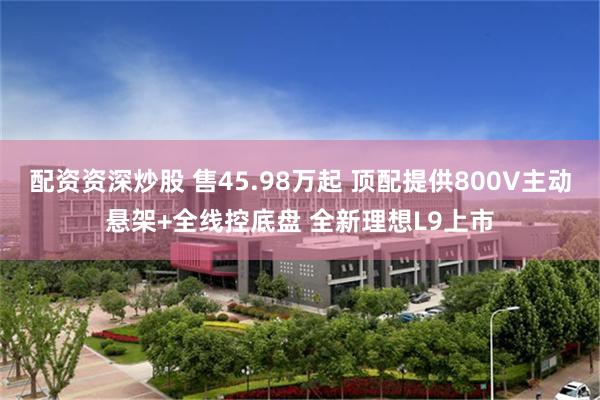 配资资深炒股 售45.98万起 顶配提供800V主动悬架+全线控底盘 全新理想L9上市