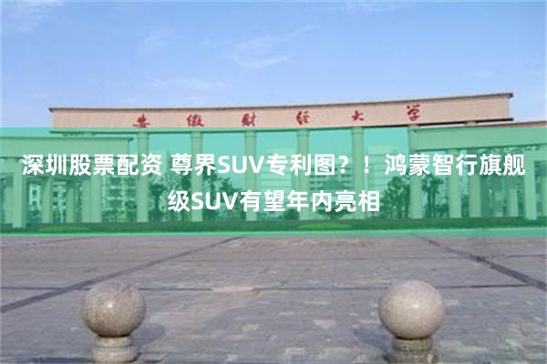 深圳股票配资 尊界SUV专利图？！鸿蒙智行旗舰级SUV有望年内亮相