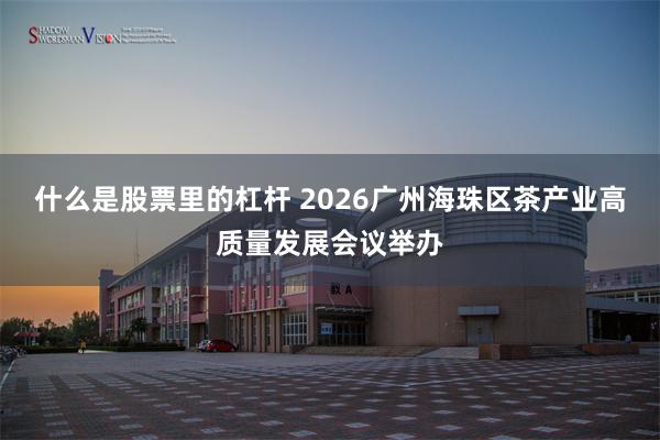 什么是股票里的杠杆 2026广州海珠区茶产业高质量发展会议举办