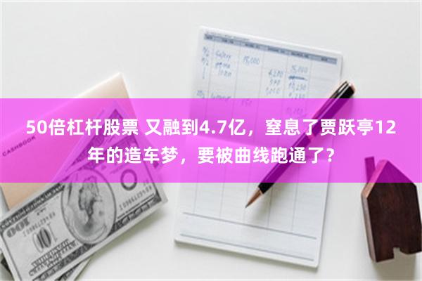 50倍杠杆股票 又融到4.7亿，窒息了贾跃亭12年的造车梦，要被曲线跑通了？