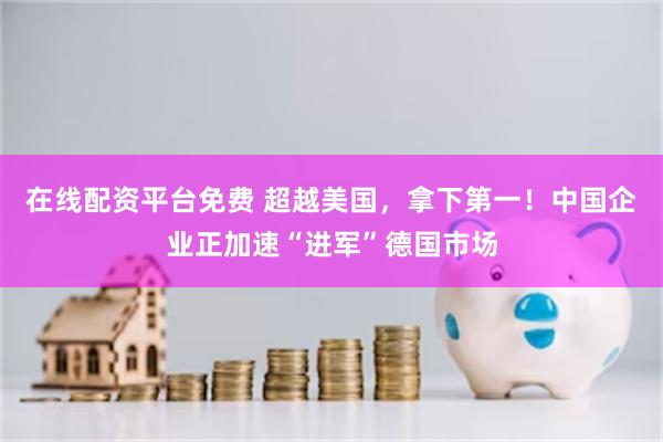 在线配资平台免费 超越美国，拿下第一！中国企业正加速“进军”德国市场