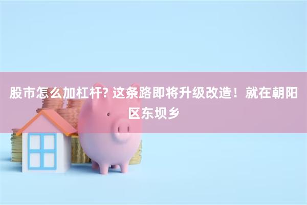 股市怎么加杠杆? 这条路即将升级改造！就在朝阳区东坝乡