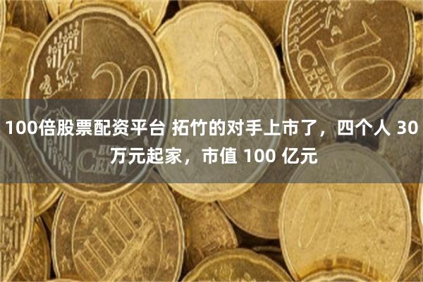 100倍股票配资平台 拓竹的对手上市了,四个人 30 万元起家,市值 100 亿元