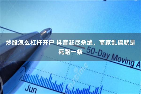 炒股怎么杠杆开户 抖音赶尽杀绝,商家乱搞就是死路一条