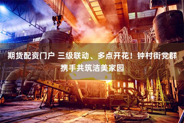 期货配资门户 三级联动、多点开花！钟村街党群携手共筑洁美家园