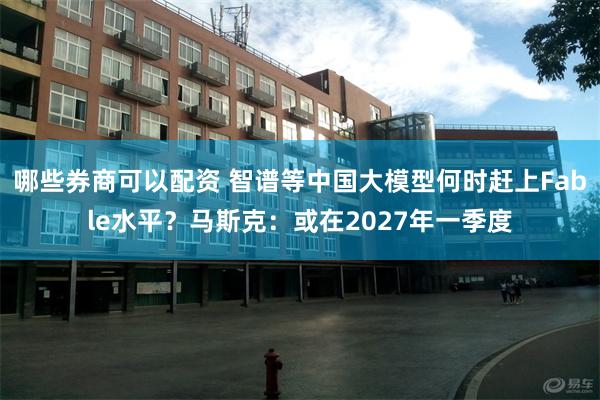 哪些券商可以配资 智谱等中国大模型何时赶上Fable水平？马斯克：或在2027年一季度