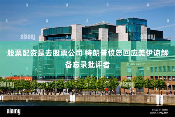 股票配资是去股票公司 特朗普愤怒回应美伊谅解备忘录批评者