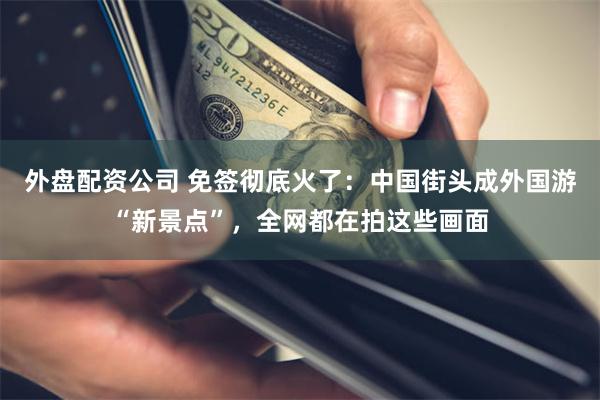 外盘配资公司 免签彻底火了：中国街头成外国游“新景点”，全网都在拍这些画面