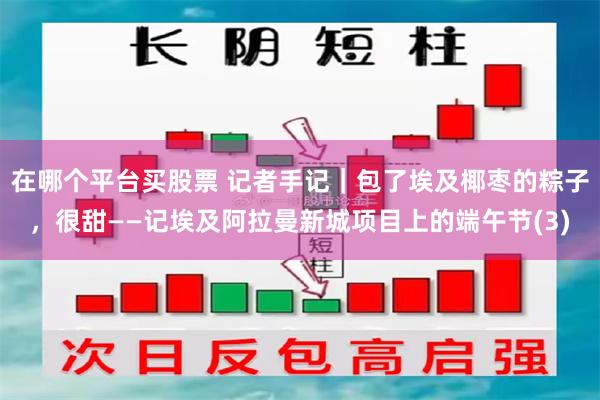 在哪个平台买股票 记者手记｜包了埃及椰枣的粽子，很甜——记埃及阿拉曼新城项目上的端午节(3)