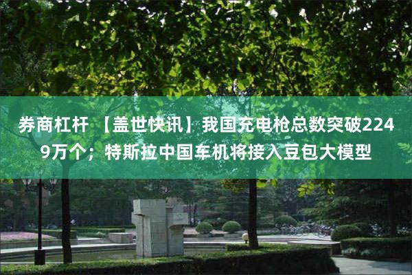 券商杠杆 【盖世快讯】我国充电枪总数突破2249万个；特斯拉中国车机将接入豆包大模型