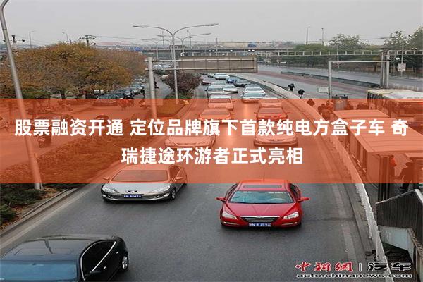 股票融资开通 定位品牌旗下首款纯电方盒子车 奇瑞捷途环游者正式亮相
