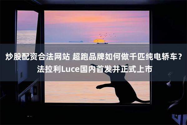 炒股配资合法网站 超跑品牌如何做千匹纯电轿车？ 法拉利Luce国内首发并正式上市