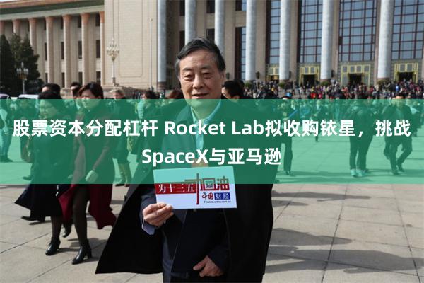 股票资本分配杠杆 Rocket Lab拟收购铱星，挑战SpaceX与亚马逊