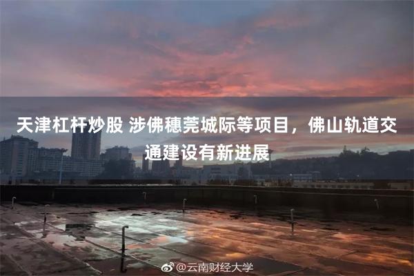 天津杠杆炒股 涉佛穗莞城际等项目，佛山轨道交通建设有新进展