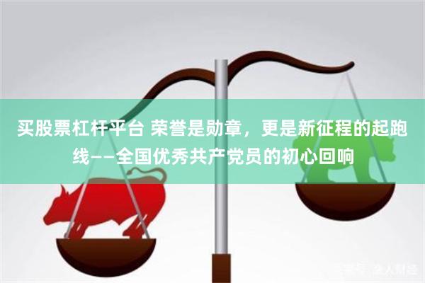 买股票杠杆平台 荣誉是勋章，更是新征程的起跑线——全国优秀共产党员的初心回响