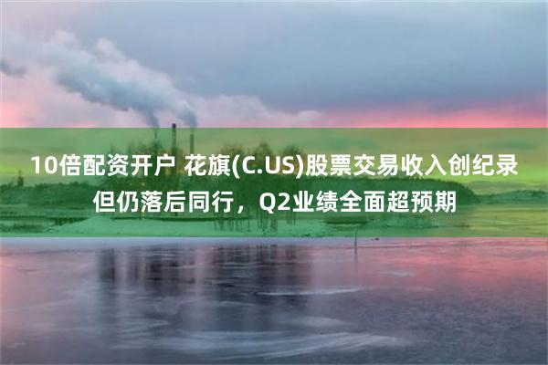 10倍配资开户 花旗(C.US)股票交易收入创纪录但仍落后同行，Q2业绩全面超预期