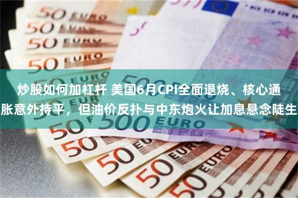 炒股如何加杠杆 美国6月CPI全面退烧、核心通胀意外持平，但油价反扑与中东炮火让加息悬念陡生
